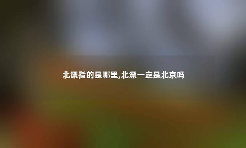 北漂指的是哪里,北漂一定是北京吗 北漂指的是哪里,北漂一定是北京吗