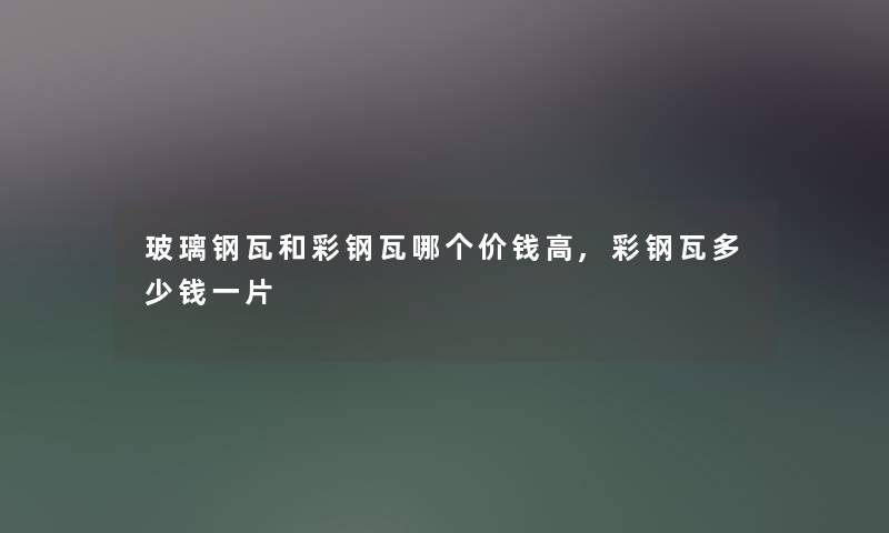 玻璃钢瓦和彩钢瓦哪个价钱高,彩钢瓦多少钱一片