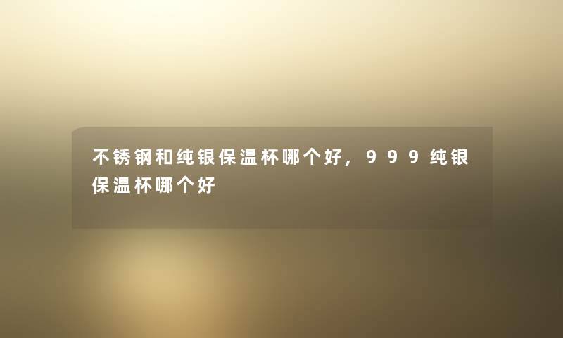 不锈钢和纯银保温杯哪个好,999纯银保温杯哪个好
