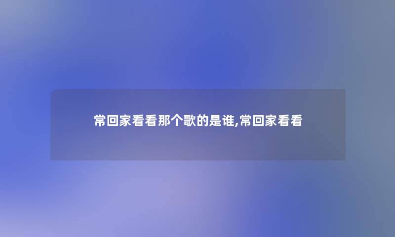 常回家看看那个歌的是谁,常回家看看 常回家看看那个歌的是谁,常回家看看
