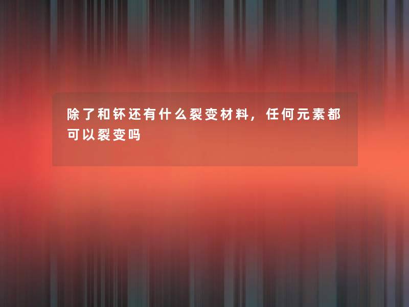 和钚还有什么裂变材料,任何元素都可以裂变吗 和钚还有什么裂变材料,任何元素都可以裂变吗