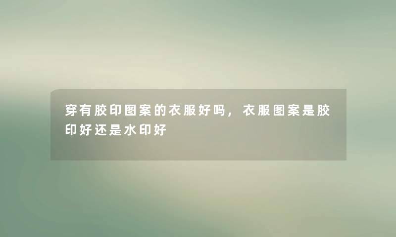 穿有胶印图案的衣服好吗,衣服图案是胶印好还是水印好