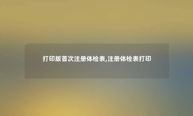 打印版首次注册体检表,注册体检表打印