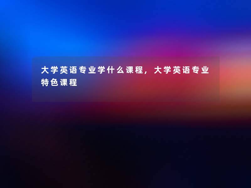 大学英语专业学什么课程,大学英语专业特色课程 大学英语专业学什么课程,大学英语专业特色课程