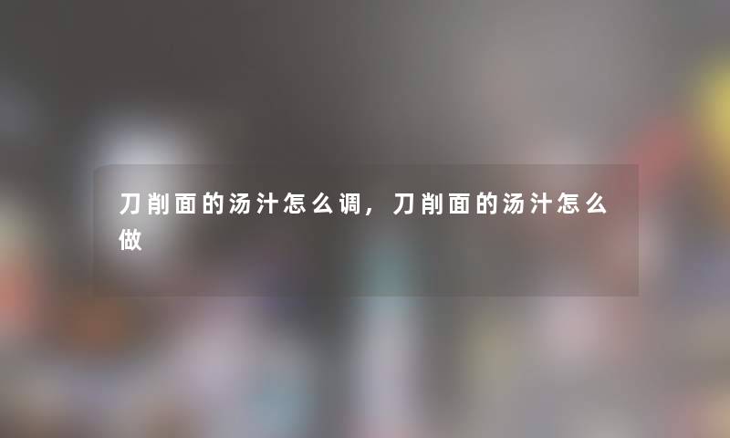 刀削面的汤汁怎么调,刀削面的汤汁怎么做 刀削面的汤汁怎么调,刀削面的汤汁怎么做