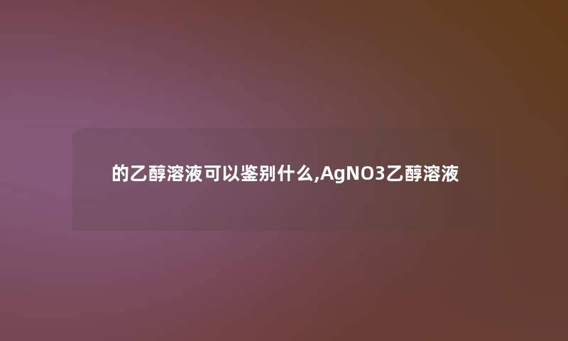 的乙醇溶液可以鉴别什么,AgNO3乙醇溶液 的乙醇溶液可以鉴别什么,AgNO3乙醇溶液