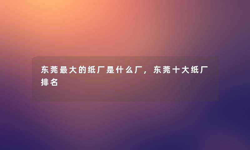 东莞大的纸厂是什么厂,东莞一些纸厂推荐 东莞大的纸厂是什么厂,东莞一些纸厂推荐