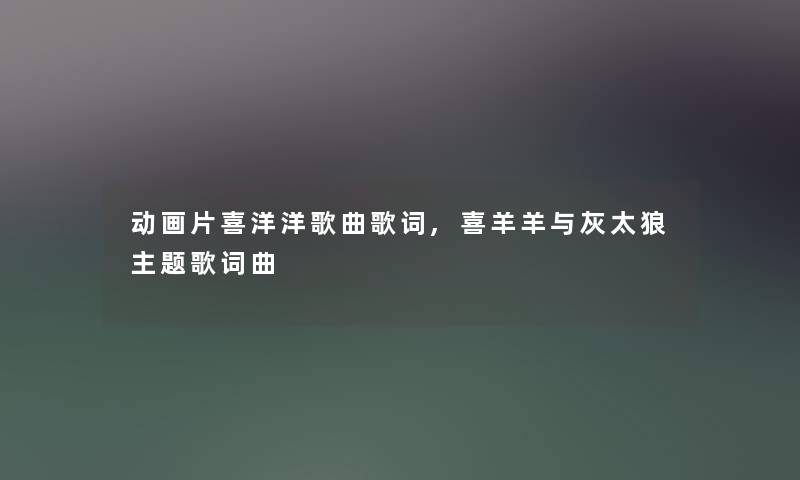 动画片喜洋洋歌曲歌词,喜羊羊与灰太狼主题歌词曲 动画片喜洋洋歌曲歌词,喜羊羊与灰太狼主题歌词曲