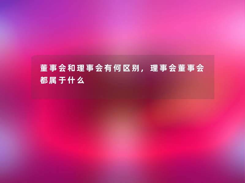董事会和理事会有何区别,理事会董事会都属于什么 董事会和理事会有何区别,理事会董事会都属于什么
