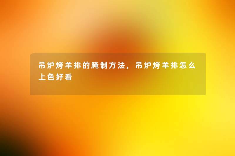 吊炉烤羊排的腌制方法,吊炉烤羊排怎么上色好看 吊炉烤羊排的腌制方法,吊炉烤羊排怎么上色好看
