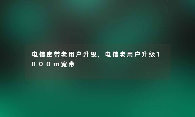 电信宽带老用户升级,电信老用户升级1000m宽带 电信宽带老用户升级,电信老用户升级1000m宽带