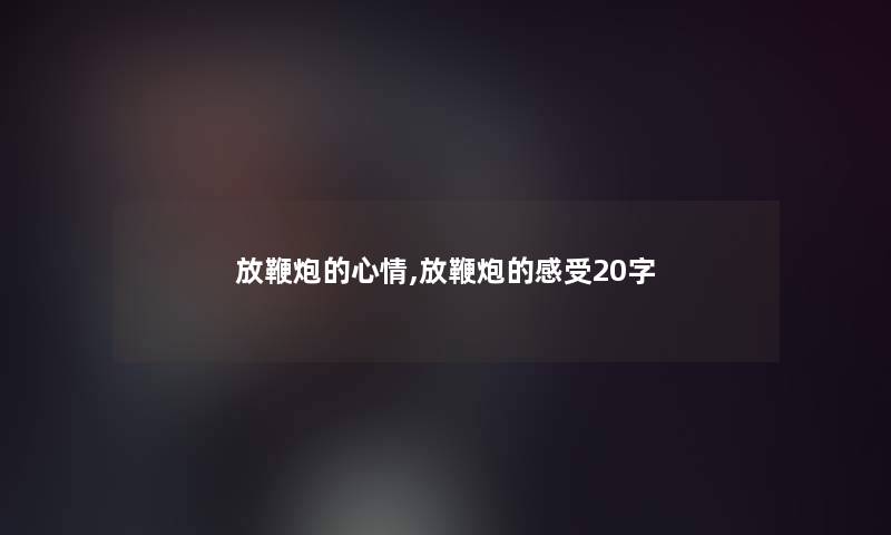 放鞭炮的心情,放鞭炮的感受20字 放鞭炮的心情,放鞭炮的感受20字