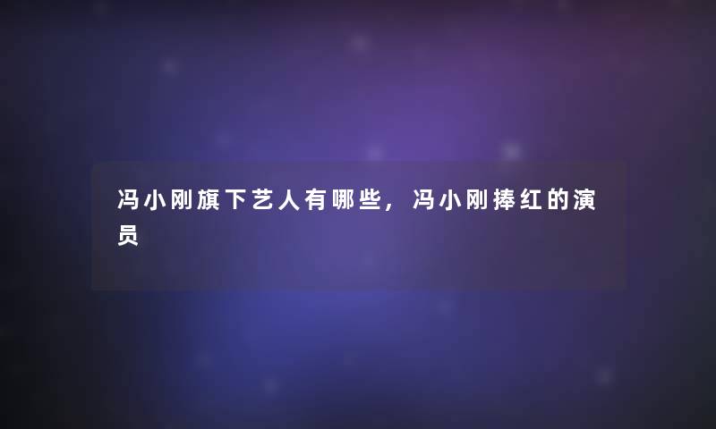冯小刚旗下艺人有哪些,冯小刚捧红的演员 冯小刚旗下艺人有哪些,冯小刚捧红的演员