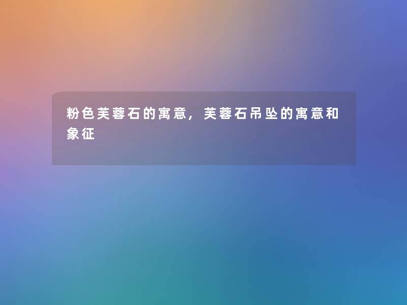 粉色芙蓉石的寓意,芙蓉石吊坠的寓意和象征