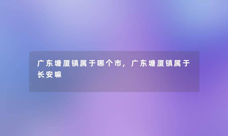 广东塘厦镇属于哪个市,广东塘厦镇属于长安嘛 广东塘厦镇属于哪个市,广东塘厦镇属于长安嘛