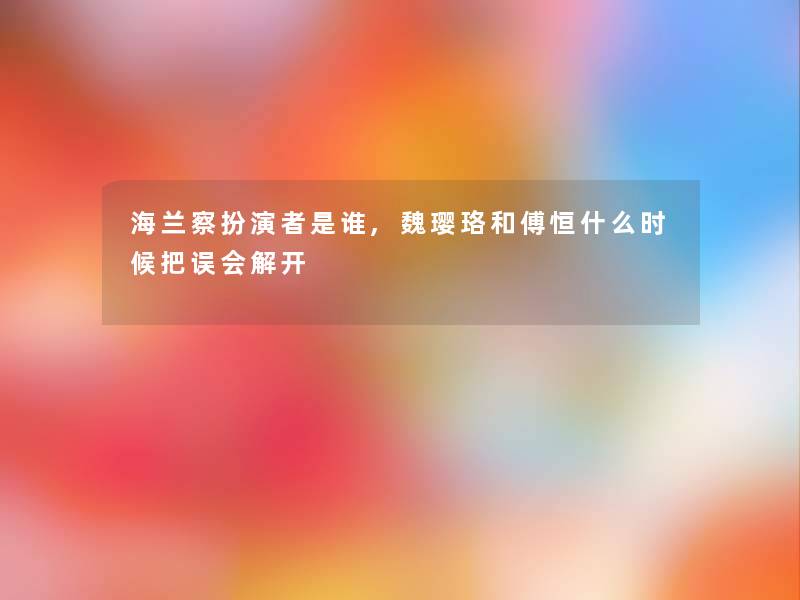 海兰察扮演者是谁,魏璎珞和傅恒什么时候把误会解开 海兰察扮演者是谁,魏璎珞和傅恒什么时候把误会解开