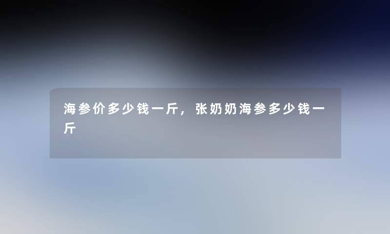 海参价多少钱一斤,张奶奶海参多少钱一斤