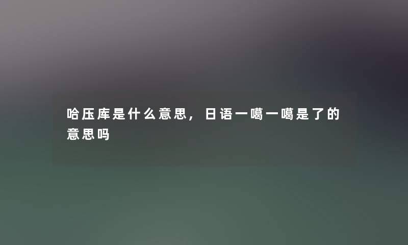 哈压库是什么意思,日语一噶一噶是了的意思吗 哈压库是什么意思,日语一噶一噶是了的意思吗