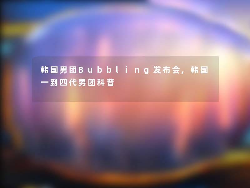 韩国男团Bubbling发布会,韩国一到四代男团科普