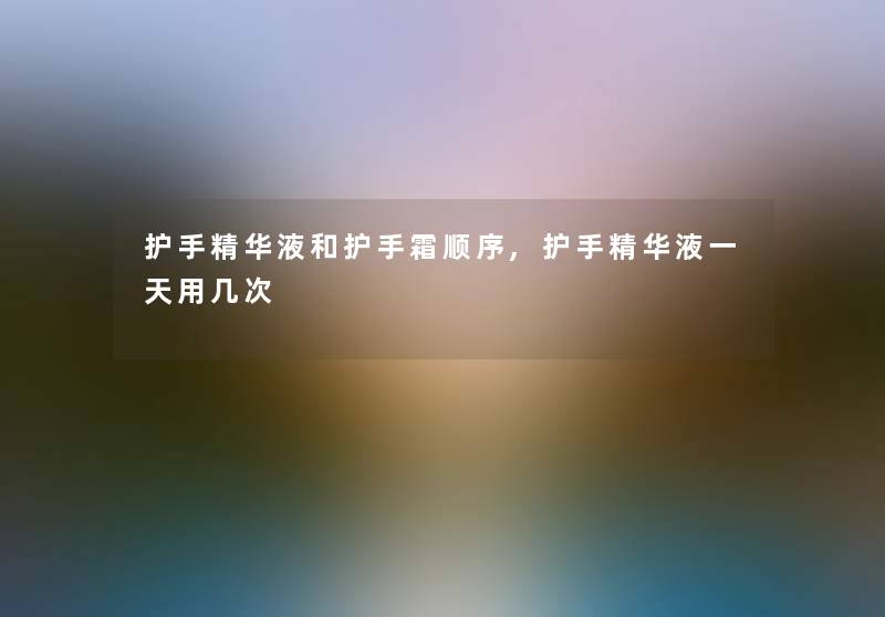 护手精华液和护手霜顺序,护手精华液一天用几次 护手精华液和护手霜顺序,护手精华液一天用几次