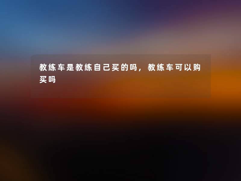 教练车是教练自己买的吗,教练车可以购买吗 教练车是教练自己买的吗,教练车可以购买吗