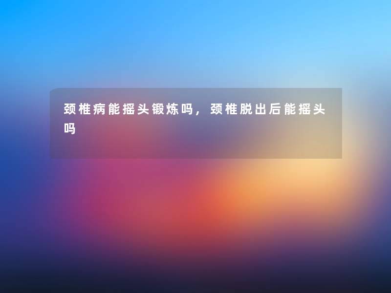 颈椎病能摇头锻炼吗,颈椎脱出后能摇头吗 颈椎病能摇头锻炼吗,颈椎脱出后能摇头吗