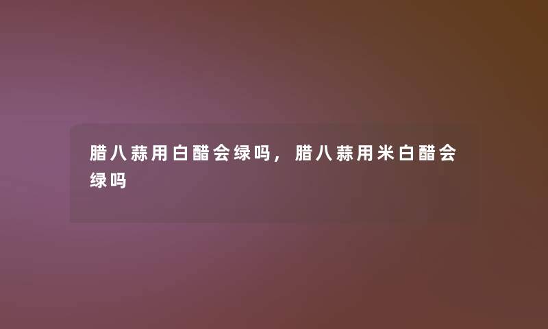 腊八蒜用白醋会绿吗,腊八蒜用米白醋会绿吗