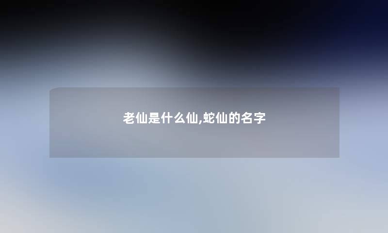 老仙是什么仙,蛇仙的名字 老仙是什么仙,蛇仙的名字