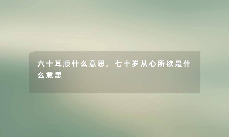 六十耳顺什么意思,七十岁从心所欲是什么意思 六十耳顺什么意思,七十岁从心所欲是什么意思