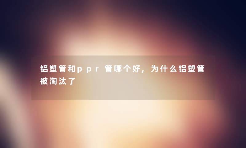 铝塑管和ppr管哪个好,为什么铝塑管被淘汰了