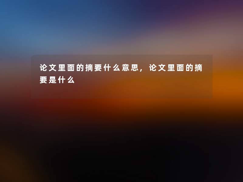 论文里面的摘要什么意思,论文里面的摘要是什么