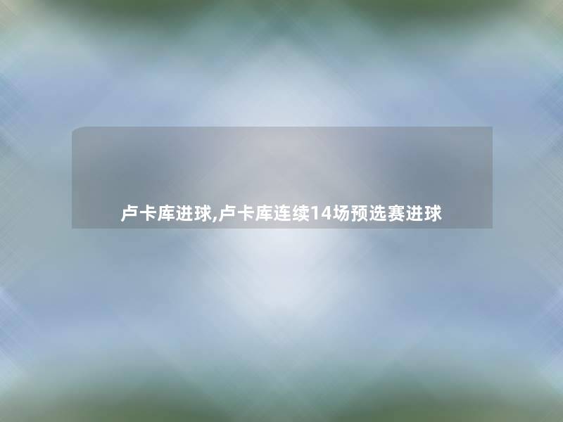 卢卡库进球,卢卡库连续14场预选赛进球 卢卡库进球,卢卡库连续14场预选赛进球