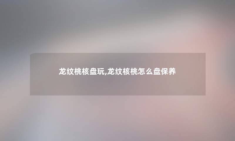 龙纹桃核盘玩,龙纹核桃怎么盘保养
