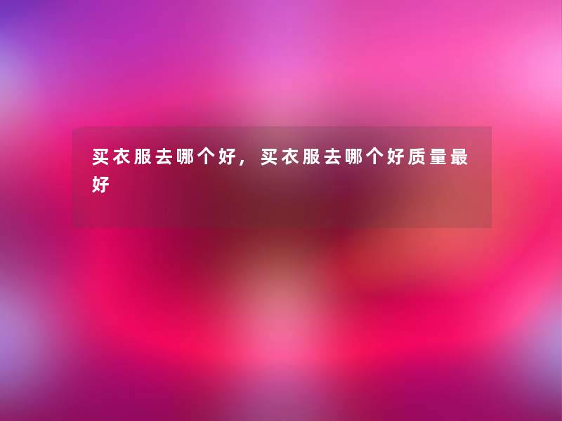 买衣服去哪个好,买衣服去哪个好质量好 买衣服去哪个好,买衣服去哪个好质量好
