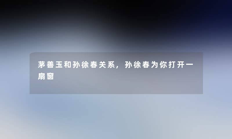 茅善玉和孙徐春关系,孙徐春为你打开一扇窗 茅善玉和孙徐春关系,孙徐春为你打开一扇窗