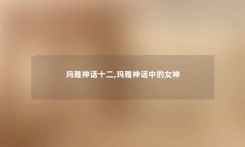 玛雅神话十二,玛雅神话中的女神 玛雅神话十二,玛雅神话中的女神