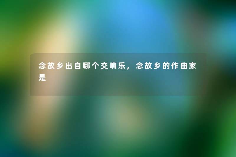 念故乡出自哪个交响乐,念故乡的作曲家是 念故乡出自哪个交响乐,念故乡的作曲家是