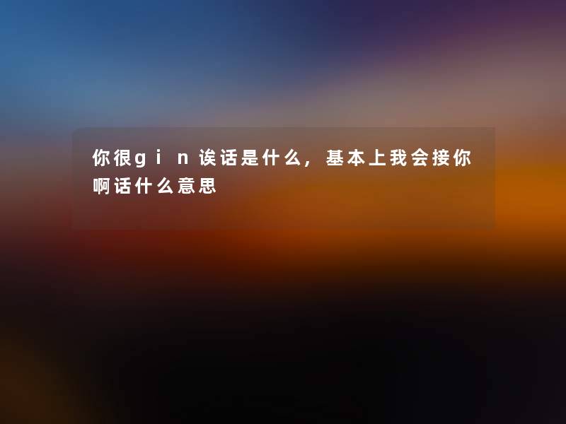 你很gin诶话是什么,基本上我会接你啊话什么意思 你很gin诶话是什么,基本上我会接你啊话什么意思