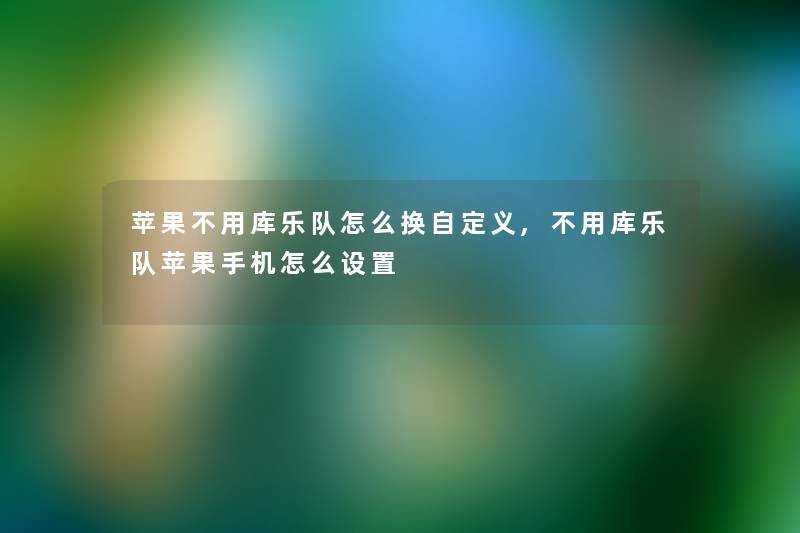 苹果不用库乐队怎么换自定义,不用库乐队苹果手机怎么设置 苹果不用库乐队怎么换自定义,不用库乐队苹果手机怎么设置