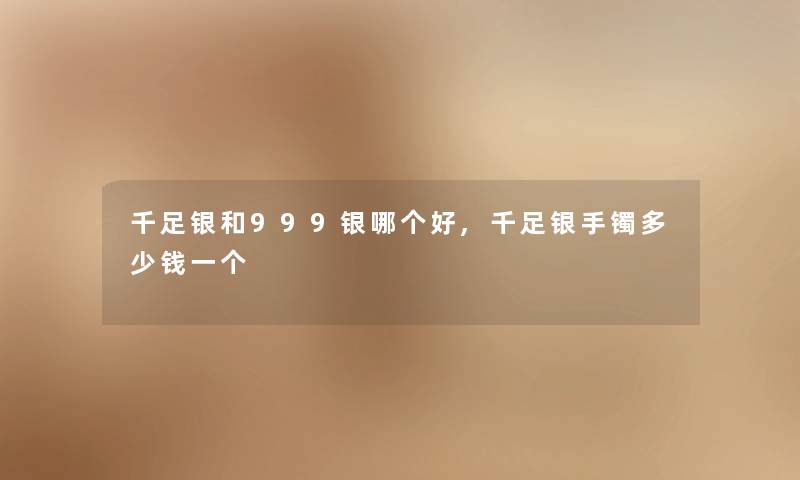 千足银和999银哪个好,千足银手镯多少钱一个