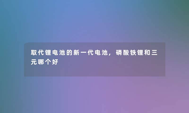 取代锂电池的新一代电池,磷酸铁锂和三元哪个好 取代锂电池的新一代电池,磷酸铁锂和三元哪个好