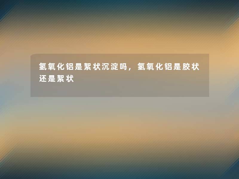 氢氧化铝是絮状沉淀吗,氢氧化铝是胶状还是絮状 氢氧化铝是絮状沉淀吗,氢氧化铝是胶状还是絮状