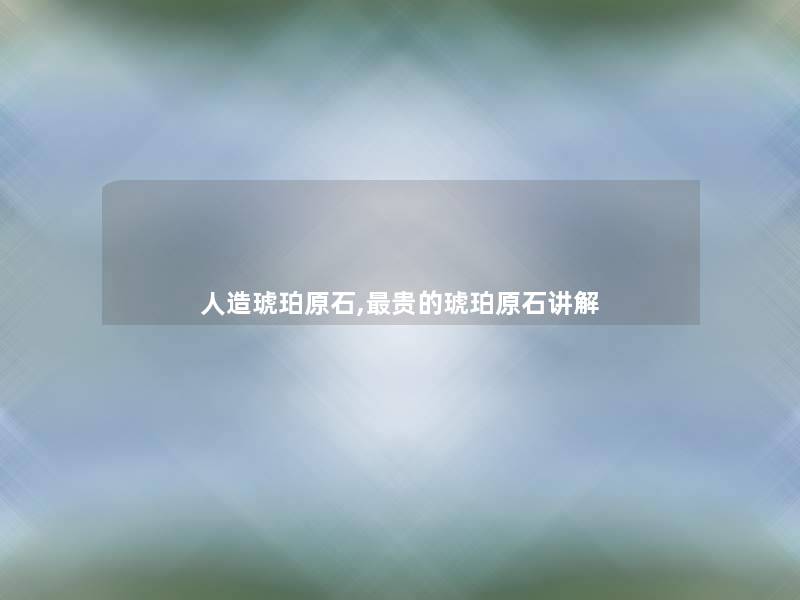 人造琥珀原石,贵的琥珀原石讲解