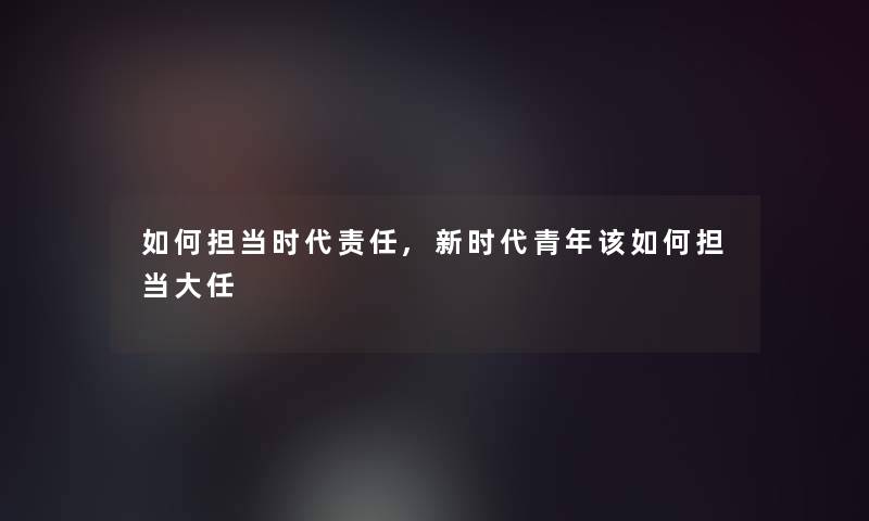 如何担当时代责任,新时代青年该如何担当大任