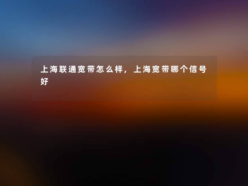 上海联通宽带怎么样,上海宽带哪个信号好