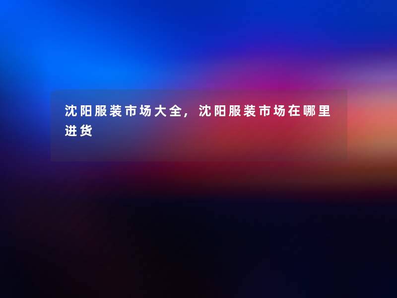 沈阳服装市场大全,沈阳服装市场在哪里进货 沈阳服装市场大全,沈阳服装市场在哪里进货