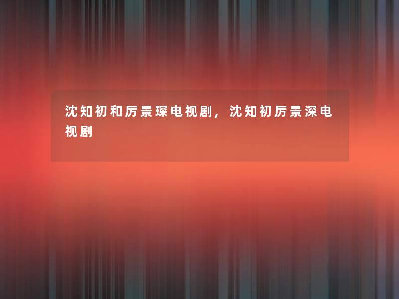 沈知初和厉景琛电视剧,沈知初厉景深电视剧
