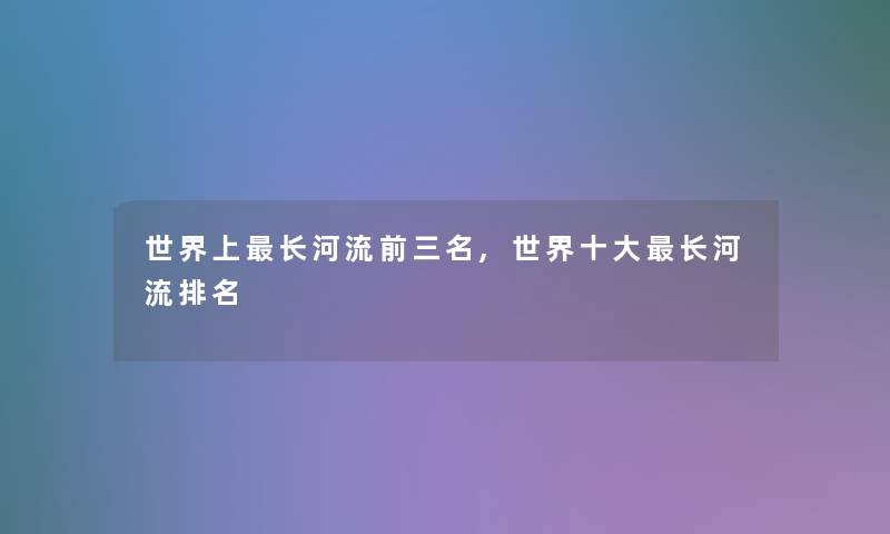 世界上长河流前三名,世界一些长河流推荐 世界上长河流前三名,世界一些长河流推荐
