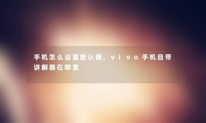手机怎么设置默认器,vivo手机自带讲解器在哪里 手机怎么设置默认器,vivo手机自带讲解器在哪里