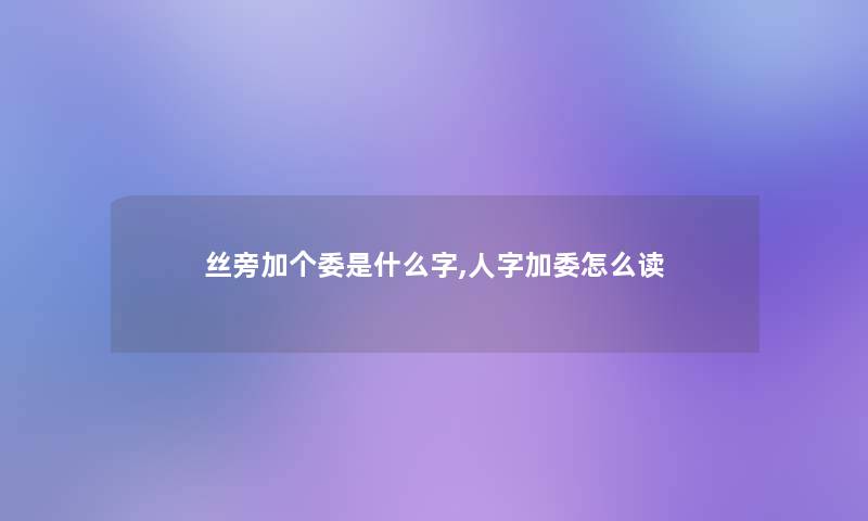丝旁加个委是什么字,人字加委怎么读 丝旁加个委是什么字,人字加委怎么读